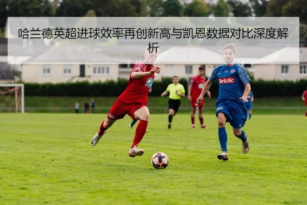 哈兰德英超进球效率再创新高与凯恩数据对比深度解析